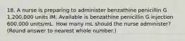 18. A nurse is preparing to administer benzathine penicillin G 1,200,000 units IM. Available is benzathine penicillin G injection 600,000 units/mL. How many mL should the nurse administer? (Round answer to nearest whole number.)