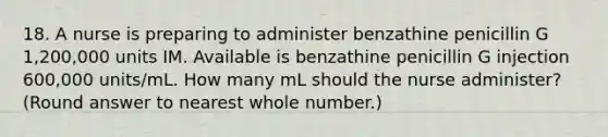 18. A nurse is preparing to administer benzathine penicillin G 1,200,000 units IM. Available is benzathine penicillin G injection 600,000 units/mL. How many mL should the nurse administer? (Round answer to nearest whole number.)