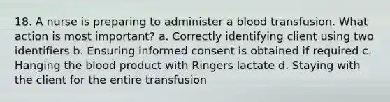 18. A nurse is preparing to administer a blood transfusion. What action is most important? a. Correctly identifying client using two identifiers b. Ensuring informed consent is obtained if required c. Hanging the blood product with Ringers lactate d. Staying with the client for the entire transfusion