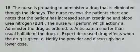 18. The nurse is preparing to administer a drug that is eliminated through the kidneys. The nurse reviews the patients chart and notes that the patient has increased serum creatinine and blood urea nitrogen (BUN). The nurse will perform which action? a. Administer the drug as ordered. b. Anticipate a shorter than usual half-life of the drug. c. Expect decreased drug effects when the drug is given. d. Notify the provider and discuss giving a lower dose.