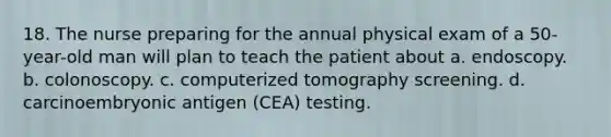 18. The nurse preparing for the annual physical exam of a 50-year-old man will plan to teach the patient about a. endoscopy. b. colonoscopy. c. computerized tomography screening. d. carcinoembryonic antigen (CEA) testing.