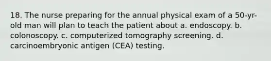 18. The nurse preparing for the annual physical exam of a 50-yr-old man will plan to teach the patient about a. endoscopy. b. colonoscopy. c. computerized tomography screening. d. carcinoembryonic antigen (CEA) testing.