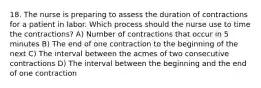 18. The nurse is preparing to assess the duration of contractions for a patient in labor. Which process should the nurse use to time the contractions? A) Number of contractions that occur in 5 minutes B) The end of one contraction to the beginning of the next C) The interval between the acmes of two consecutive contractions D) The interval between the beginning and the end of one contraction