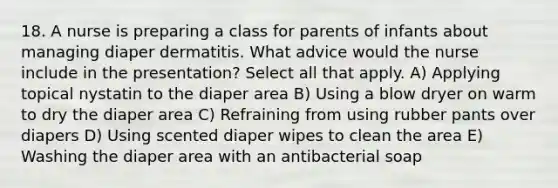 18. A nurse is preparing a class for parents of infants about managing diaper dermatitis. What advice would the nurse include in the presentation? Select all that apply. A) Applying topical nystatin to the diaper area B) Using a blow dryer on warm to dry the diaper area C) Refraining from using rubber pants over diapers D) Using scented diaper wipes to clean the area E) Washing the diaper area with an antibacterial soap