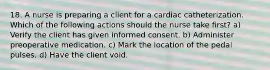 18. A nurse is preparing a client for a cardiac catheterization. Which of the following actions should the nurse take first? a) Verify the client has given informed consent. b) Administer preoperative medication. c) Mark the location of the pedal pulses. d) Have the client void.