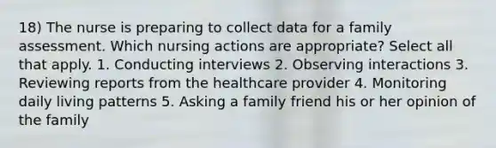 18) The nurse is preparing to collect data for a family assessment. Which nursing actions are appropriate? Select all that apply. 1. Conducting interviews 2. Observing interactions 3. Reviewing reports from the healthcare provider 4. Monitoring daily living patterns 5. Asking a family friend his or her opinion of the family