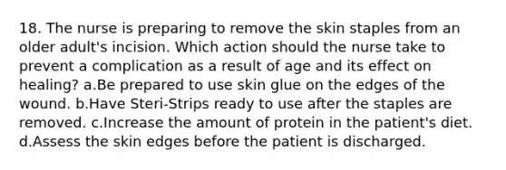 18. The nurse is preparing to remove the skin staples from an older adult's incision. Which action should the nurse take to prevent a complication as a result of age and its effect on healing? a.Be prepared to use skin glue on the edges of the wound. b.Have Steri-Strips ready to use after the staples are removed. c.Increase the amount of protein in the patient's diet. d.Assess the skin edges before the patient is discharged.