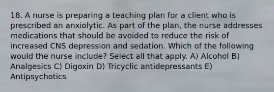 18. A nurse is preparing a teaching plan for a client who is prescribed an anxiolytic. As part of the plan, the nurse addresses medications that should be avoided to reduce the risk of increased CNS depression and sedation. Which of the following would the nurse include? Select all that apply. A) Alcohol B) Analgesics C) Digoxin D) Tricyclic antidepressants E) Antipsychotics