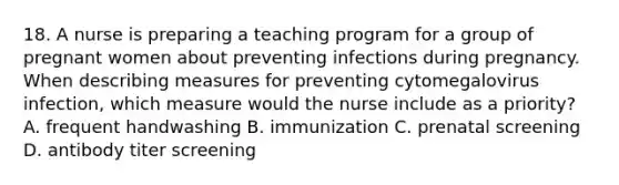 18. A nurse is preparing a teaching program for a group of pregnant women about preventing infections during pregnancy. When describing measures for preventing cytomegalovirus infection, which measure would the nurse include as a priority? A. frequent handwashing B. immunization C. prenatal screening D. antibody titer screening