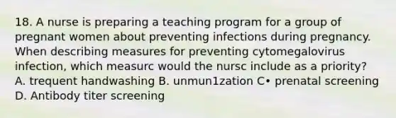 18. A nurse is preparing a teaching program for a group of pregnant women about preventing infections during pregnancy. When describing measures for preventing cytomegalovirus infection, which measurc would the nursc include as a priority? A. trequent handwashing B. unmun1zation C• prenatal screening D. Antibody titer screening