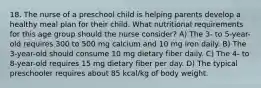 18. The nurse of a preschool child is helping parents develop a healthy meal plan for their child. What nutritional requirements for this age group should the nurse consider? A) The 3- to 5-year-old requires 300 to 500 mg calcium and 10 mg iron daily. B) The 3-year-old should consume 10 mg dietary fiber daily. C) The 4- to 8-year-old requires 15 mg dietary fiber per day. D) The typical preschooler requires about 85 kcal/kg of body weight.