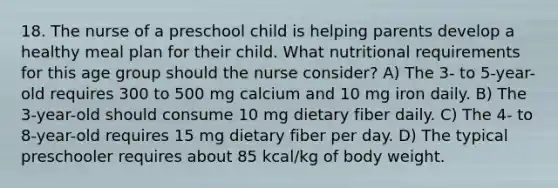 18. The nurse of a preschool child is helping parents develop a healthy meal plan for their child. What nutritional requirements for this age group should the nurse consider? A) The 3- to 5-year-old requires 300 to 500 mg calcium and 10 mg iron daily. B) The 3-year-old should consume 10 mg dietary fiber daily. C) The 4- to 8-year-old requires 15 mg dietary fiber per day. D) The typical preschooler requires about 85 kcal/kg of body weight.