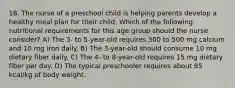 18. The nurse of a preschool child is helping parents develop a healthy meal plan for their child. Which of the following nutritional requirements for this age group should the nurse consider? A) The 3- to 5-year-old requires 300 to 500 mg calcium and 10 mg iron daily. B) The 3-year-old should consume 10 mg dietary fiber daily. C) The 4- to 8-year-old requires 15 mg dietary fiber per day. D) The typical preschooler requires about 85 kcal/kg of body weight.