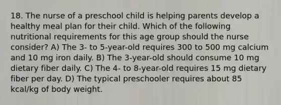 18. The nurse of a preschool child is helping parents develop a healthy meal plan for their child. Which of the following nutritional requirements for this age group should the nurse consider? A) The 3- to 5-year-old requires 300 to 500 mg calcium and 10 mg iron daily. B) The 3-year-old should consume 10 mg dietary fiber daily. C) The 4- to 8-year-old requires 15 mg dietary fiber per day. D) The typical preschooler requires about 85 kcal/kg of body weight.