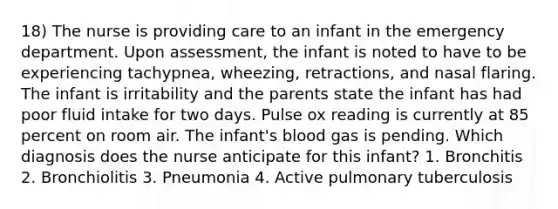 18) The nurse is providing care to an infant in the emergency department. Upon assessment, the infant is noted to have to be experiencing tachypnea, wheezing, retractions, and nasal flaring. The infant is irritability and the parents state the infant has had poor fluid intake for two days. Pulse ox reading is currently at 85 percent on room air. The infant's blood gas is pending. Which diagnosis does the nurse anticipate for this infant? 1. Bronchitis 2. Bronchiolitis 3. Pneumonia 4. Active pulmonary tuberculosis