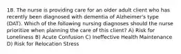 18. The nurse is providing care for an older adult client who has recently been diagnosed with dementia of Alzheimer's type (DAT). Which of the following nursing diagnoses should the nurse prioritize when planning the care of this client? A) Risk for Loneliness B) Acute Confusion C) Ineffective Health Maintenance D) Risk for Relocation Stress