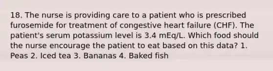 18. The nurse is providing care to a patient who is prescribed furosemide for treatment of congestive heart failure (CHF). The patient's serum potassium level is 3.4 mEq/L. Which food should the nurse encourage the patient to eat based on this data? 1. Peas 2. Iced tea 3. Bananas 4. Baked fish