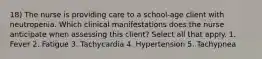 18) The nurse is providing care to a school-age client with neutropenia. Which clinical manifestations does the nurse anticipate when assessing this client? Select all that apply. 1. Fever 2. Fatigue 3. Tachycardia 4. Hypertension 5. Tachypnea