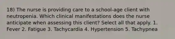 18) The nurse is providing care to a school-age client with neutropenia. Which clinical manifestations does the nurse anticipate when assessing this client? Select all that apply. 1. Fever 2. Fatigue 3. Tachycardia 4. Hypertension 5. Tachypnea