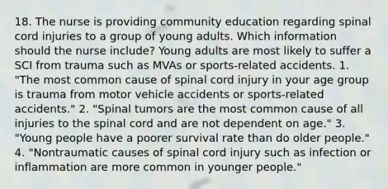 18. The nurse is providing community education regarding spinal cord injuries to a group of young adults. Which information should the nurse include? Young adults are most likely to suffer a SCI from trauma such as MVAs or sports-related accidents. 1. "The most common cause of spinal cord injury in your age group is trauma from motor vehicle accidents or sports-related accidents." 2. "Spinal tumors are the most common cause of all injuries to the spinal cord and are not dependent on age." 3. "Young people have a poorer survival rate than do older people." 4. "Nontraumatic causes of spinal cord injury such as infection or inflammation are more common in younger people."