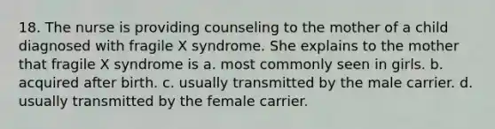 18. The nurse is providing counseling to the mother of a child diagnosed with fragile X syndrome. She explains to the mother that fragile X syndrome is a. most commonly seen in girls. b. acquired after birth. c. usually transmitted by the male carrier. d. usually transmitted by the female carrier.