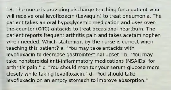 18. The nurse is providing discharge teaching for a patient who will receive oral levofloxacin (Levaquin) to treat pneumonia. The patient takes an oral hypoglycemic medication and uses over-the-counter (OTC) antacids to treat occasional heartburn. The patient reports frequent arthritis pain and takes acetaminophen when needed. Which statement by the nurse is correct when teaching this patient? a. "You may take antacids with levofloxacin to decrease gastrointestinal upset." b. "You may take nonsteroidal anti-inflammatory medications (NSAIDs) for arthritis pain." c. "You should monitor your serum glucose more closely while taking levofloxacin." d. "You should take levofloxacin on an empty stomach to improve absorption."