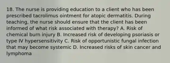 18. The nurse is providing education to a client who has been prescribed tacrolimus ointment for atopic dermatitis. During teaching, the nurse should ensure that the client has been informed of what risk associated with therapy? A. Risk of chemical burn injury B. Increased risk of developing psoriasis or type IV hypersensitivity C. Risk of opportunistic fungal infection that may become systemic D. Increased risks of skin cancer and lymphoma