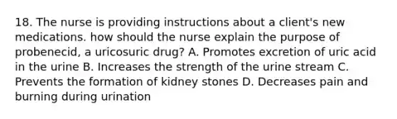 18. The nurse is providing instructions about a client's new medications. how should the nurse explain the purpose of probenecid, a uricosuric drug? A. Promotes excretion of uric acid in the urine B. Increases the strength of the urine stream C. Prevents the formation of kidney stones D. Decreases pain and burning during urination