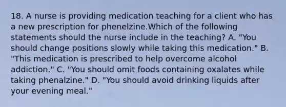 18. A nurse is providing medication teaching for a client who has a new prescription for phenelzine.Which of the following statements should the nurse include in the teaching? A. "You should change positions slowly while taking this medication." B. "This medication is prescribed to help overcome alcohol addiction." C. "You should omit foods containing oxalates while taking phenalzine." D. "You should avoid drinking liquids after your evening meal."