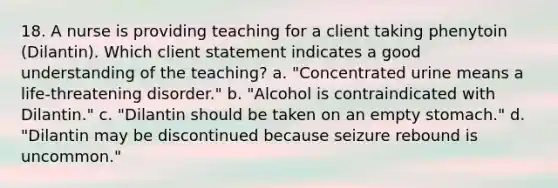 18. A nurse is providing teaching for a client taking phenytoin (Dilantin). Which client statement indicates a good understanding of the teaching? a. "Concentrated urine means a life-threatening disorder." b. "Alcohol is contraindicated with Dilantin." c. "Dilantin should be taken on an empty stomach." d. "Dilantin may be discontinued because seizure rebound is uncommon."