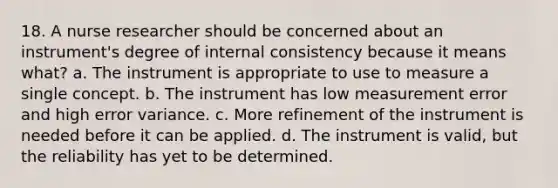 18. A nurse researcher should be concerned about an instrument's degree of internal consistency because it means what? a. The instrument is appropriate to use to measure a single concept. b. The instrument has low measurement error and high error variance. c. More refinement of the instrument is needed before it can be applied. d. The instrument is valid, but the reliability has yet to be determined.