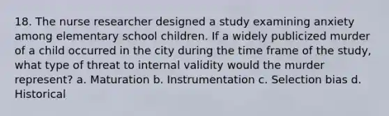 18. The nurse researcher designed a study examining anxiety among elementary school children. If a widely publicized murder of a child occurred in the city during the time frame of the study, what type of threat to internal validity would the murder represent? a. Maturation b. Instrumentation c. Selection bias d. Historical