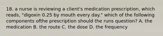 18. a nurse is reviewing a client's medication prescription, which reads, "digoxin 0.25 by mouth every day." which of the following components ofthe prescription should the runs question? A. the medication B. the route C. the dose D. the frequency