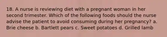 18. A nurse is reviewing diet with a pregnant woman in her second trimester. Which of the following foods should the nurse advise the patient to avoid consuming during her pregnancy? a. Brie cheese b. Bartlett pears c. Sweet potatoes d. Grilled lamb