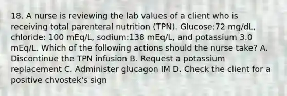 18. A nurse is reviewing the lab values of a client who is receiving total parenteral nutrition (TPN). Glucose:72 mg/dL, chloride: 100 mEq/L, sodium:138 mEq/L, and potassium 3.0 mEq/L. Which of the following actions should the nurse take? A. Discontinue the TPN infusion B. Request a potassium replacement C. Administer glucagon IM D. Check the client for a positive chvostek's sign