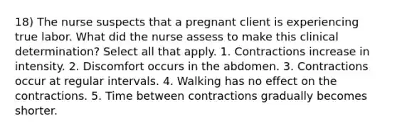 18) The nurse suspects that a pregnant client is experiencing true labor. What did the nurse assess to make this clinical determination? Select all that apply. 1. Contractions increase in intensity. 2. Discomfort occurs in the abdomen. 3. Contractions occur at regular intervals. 4. Walking has no effect on the contractions. 5. Time between contractions gradually becomes shorter.