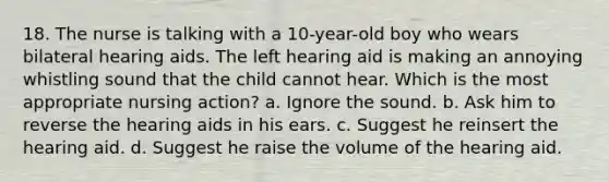 18. The nurse is talking with a 10-year-old boy who wears bilateral hearing aids. The left hearing aid is making an annoying whistling sound that the child cannot hear. Which is the most appropriate nursing action? a. Ignore the sound. b. Ask him to reverse the hearing aids in his ears. c. Suggest he reinsert the hearing aid. d. Suggest he raise the volume of the hearing aid.