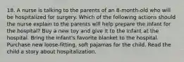 18. A nurse is talking to the parents of an 8-month-old who will be hospitalized for surgery. Which of the following actions should the nurse explain to the parents will help prepare the infant for the hospital? Buy a new toy and give it to the infant at the hospital. Bring the infant's favorite blanket to the hospital. Purchase new loose-fitting, soft pajamas for the child. Read the child a story about hospitalization.