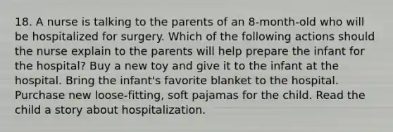 18. A nurse is talking to the parents of an 8-month-old who will be hospitalized for surgery. Which of the following actions should the nurse explain to the parents will help prepare the infant for the hospital? Buy a new toy and give it to the infant at the hospital. Bring the infant's favorite blanket to the hospital. Purchase new loose-fitting, soft pajamas for the child. Read the child a story about hospitalization.