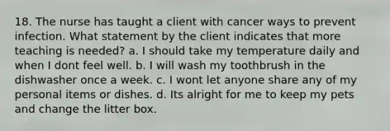 18. The nurse has taught a client with cancer ways to prevent infection. What statement by the client indicates that more teaching is needed? a. I should take my temperature daily and when I dont feel well. b. I will wash my toothbrush in the dishwasher once a week. c. I wont let anyone share any of my personal items or dishes. d. Its alright for me to keep my pets and change the litter box.