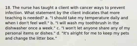 18. The nurse has taught a client with cancer ways to prevent infection. What statement by the client indicates that more teaching is needed? a. "I should take my temperature daily and when I don't feel well." b. "I will wash my toothbrush in the dishwasher once a week." c. "I won't let anyone share any of my personal items or dishes." d. "It's alright for me to keep my pets and change the litter box."