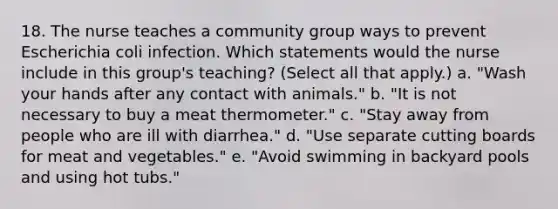 18. The nurse teaches a community group ways to prevent Escherichia coli infection. Which statements would the nurse include in this group's teaching? (Select all that apply.) a. "Wash your hands after any contact with animals." b. "It is not necessary to buy a meat thermometer." c. "Stay away from people who are ill with diarrhea." d. "Use separate cutting boards for meat and vegetables." e. "Avoid swimming in backyard pools and using hot tubs."