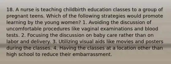 18. A nurse is teaching childbirth education classes to a group of pregnant teens. Which of the following strategies would promote learning by the young women? 1. Avoiding the discussion of uncomfortable procedures like vaginal examinations and blood tests. 2. Focusing the discussion on baby care rather than on labor and delivery. 3. Utilizing visual aids like movies and posters during the classes. 4. Having the classes at a location other than high school to reduce their embarrassment.