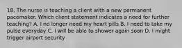 18. The nurse is teaching a client with a new permanent pacemaker. Which client statement indicates a need for further teaching? A. I no longer need my heart pills B. I need to take my pulse everyday C. I will be able to shower again soon D. I might trigger airport security