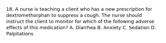 18. A nurse is teaching a client who has a new prescription for dextromethorphan to suppress a cough. The nurse should instruct the client to monitor for which of the following adverse effects of this medication? A. Diarrhea B. Anxiety C. Sedation D. Palpitations