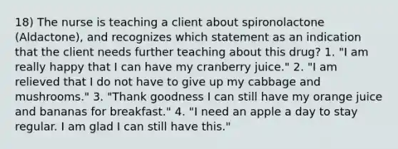 18) The nurse is teaching a client about spironolactone (Aldactone), and recognizes which statement as an indication that the client needs further teaching about this drug? 1. "I am really happy that I can have my cranberry juice." 2. "I am relieved that I do not have to give up my cabbage and mushrooms." 3. "Thank goodness I can still have my orange juice and bananas for breakfast." 4. "I need an apple a day to stay regular. I am glad I can still have this."