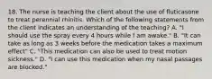 18. The nurse is teaching the client about the use of fluticasone to treat perennial rhinitis. Which of the following statements from the client indicates an understanding of the teaching? A. "I should use the spray every 4 hours while I am awake." B. "It can take as long as 3 weeks before the medication takes a maximum effect" C. "This medication can also be used to treat motion sickness." D. "I can use this medication when my nasal passages are blocked."