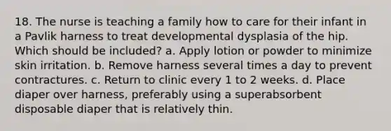 18. The nurse is teaching a family how to care for their infant in a Pavlik harness to treat developmental dysplasia of the hip. Which should be included? a. Apply lotion or powder to minimize skin irritation. b. Remove harness several times a day to prevent contractures. c. Return to clinic every 1 to 2 weeks. d. Place diaper over harness, preferably using a superabsorbent disposable diaper that is relatively thin.