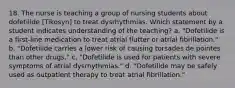 18. The nurse is teaching a group of nursing students about dofetilide [Tikosyn] to treat dysrhythmias. Which statement by a student indicates understanding of the teaching? a. "Dofetilide is a first-line medication to treat atrial flutter or atrial fibrillation." b. "Dofetilide carries a lower risk of causing torsades de pointes than other drugs." c. "Dofetilide is used for patients with severe symptoms of atrial dysrhythmias." d. "Dofetilide may be safely used as outpatient therapy to treat atrial fibrillation."