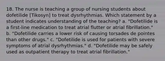 18. The nurse is teaching a group of nursing students about dofetilide [Tikosyn] to treat dysrhythmias. Which statement by a student indicates understanding of the teaching? a. "Dofetilide is a first-line medication to treat atrial flutter or atrial fibrillation." b. "Dofetilide carries a lower risk of causing torsades de pointes than other drugs." c. "Dofetilide is used for patients with severe symptoms of atrial dysrhythmias." d. "Dofetilide may be safely used as outpatient therapy to treat atrial fibrillation."